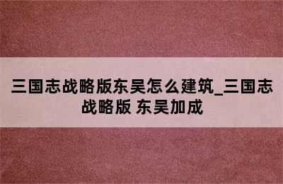 三国志战略版东吴怎么建筑_三国志战略版 东吴加成